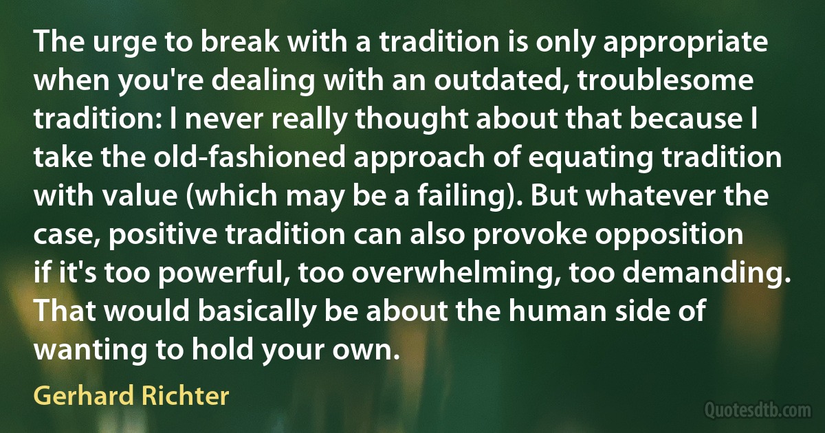 The urge to break with a tradition is only appropriate when you're dealing with an outdated, troublesome tradition: I never really thought about that because I take the old-fashioned approach of equating tradition with value (which may be a failing). But whatever the case, positive tradition can also provoke opposition if it's too powerful, too overwhelming, too demanding. That would basically be about the human side of wanting to hold your own. (Gerhard Richter)