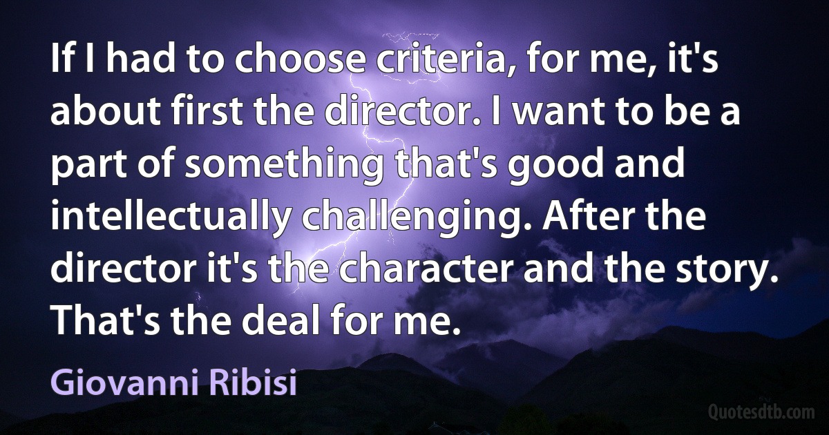 If I had to choose criteria, for me, it's about first the director. I want to be a part of something that's good and intellectually challenging. After the director it's the character and the story. That's the deal for me. (Giovanni Ribisi)