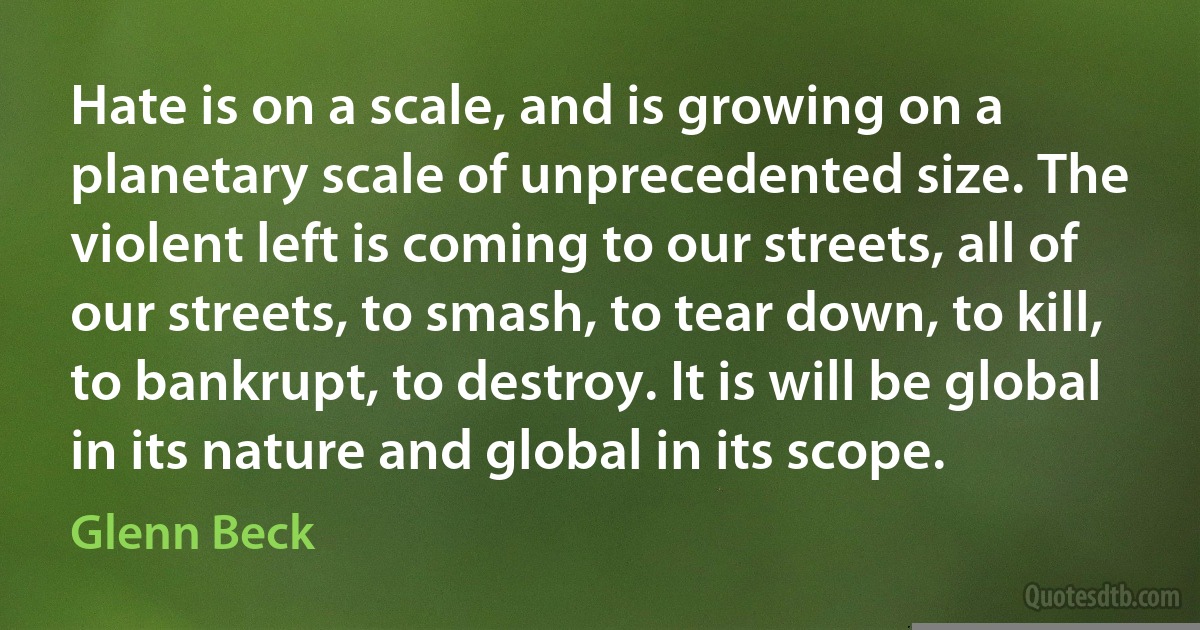 Hate is on a scale, and is growing on a planetary scale of unprecedented size. The violent left is coming to our streets, all of our streets, to smash, to tear down, to kill, to bankrupt, to destroy. It is will be global in its nature and global in its scope. (Glenn Beck)