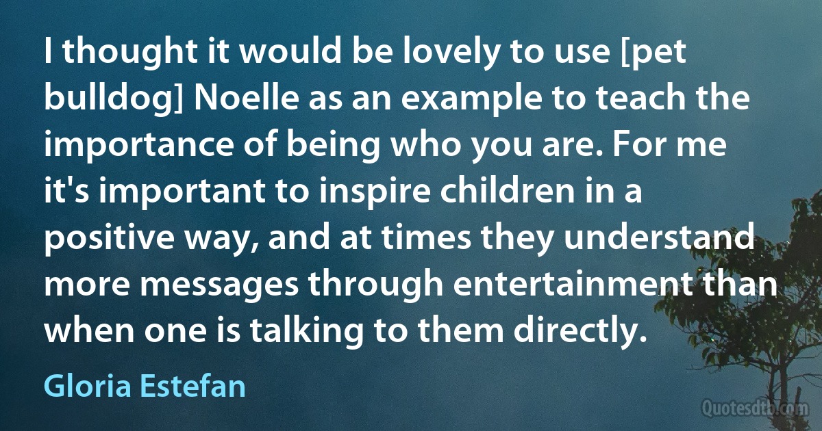 I thought it would be lovely to use [pet bulldog] Noelle as an example to teach the importance of being who you are. For me it's important to inspire children in a positive way, and at times they understand more messages through entertainment than when one is talking to them directly. (Gloria Estefan)