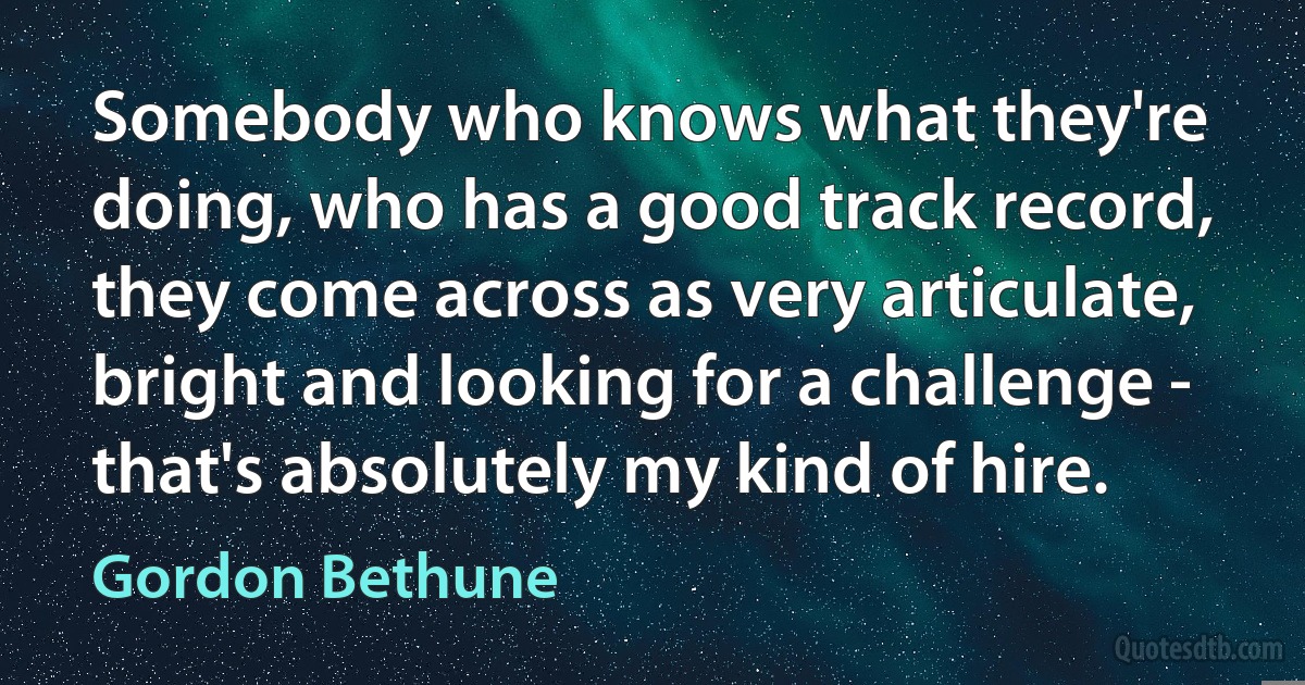 Somebody who knows what they're doing, who has a good track record, they come across as very articulate, bright and looking for a challenge - that's absolutely my kind of hire. (Gordon Bethune)