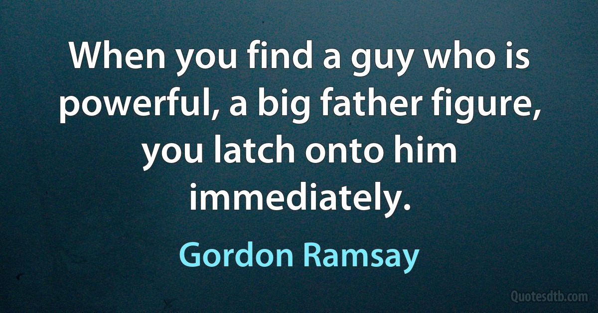 When you find a guy who is powerful, a big father figure, you latch onto him immediately. (Gordon Ramsay)