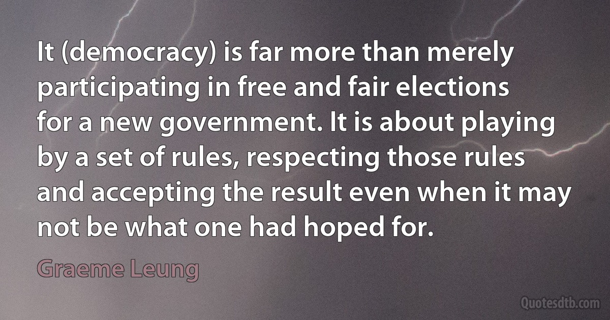 It (democracy) is far more than merely participating in free and fair elections for a new government. It is about playing by a set of rules, respecting those rules and accepting the result even when it may not be what one had hoped for. (Graeme Leung)