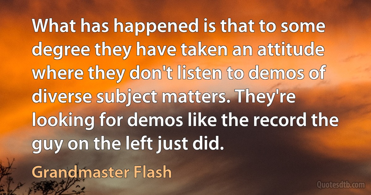 What has happened is that to some degree they have taken an attitude where they don't listen to demos of diverse subject matters. They're looking for demos like the record the guy on the left just did. (Grandmaster Flash)