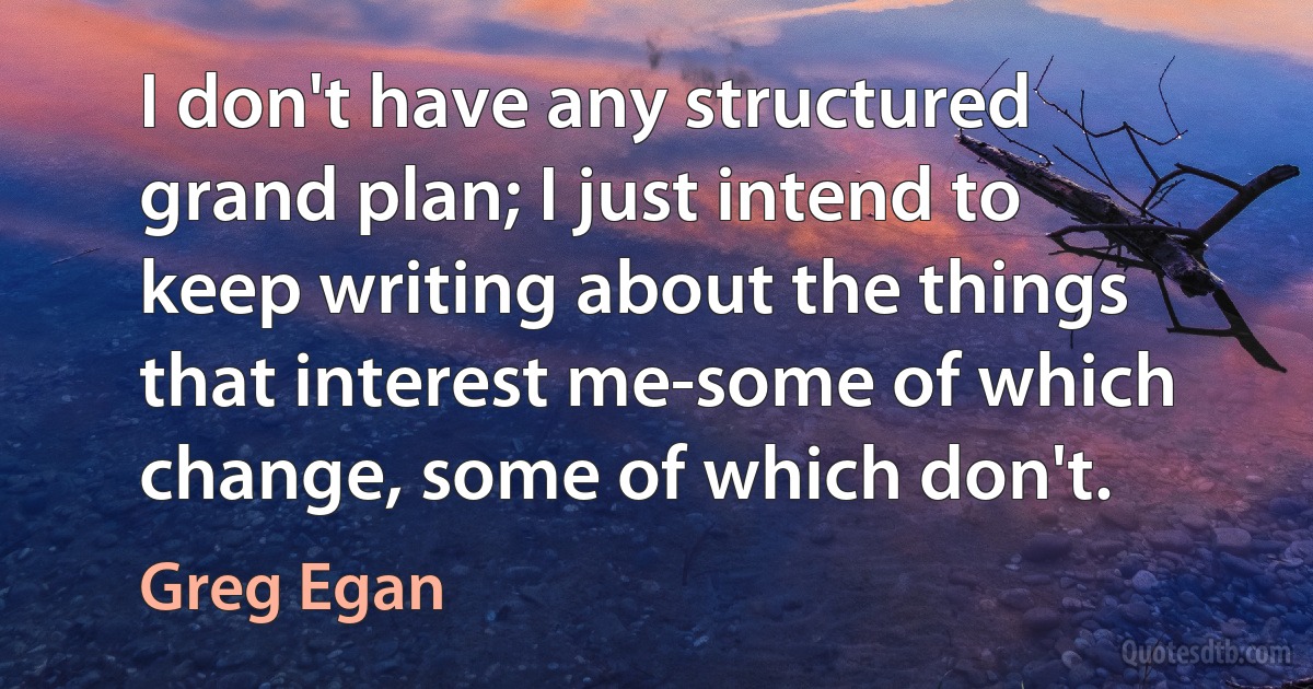 I don't have any structured grand plan; I just intend to keep writing about the things that interest me-some of which change, some of which don't. (Greg Egan)