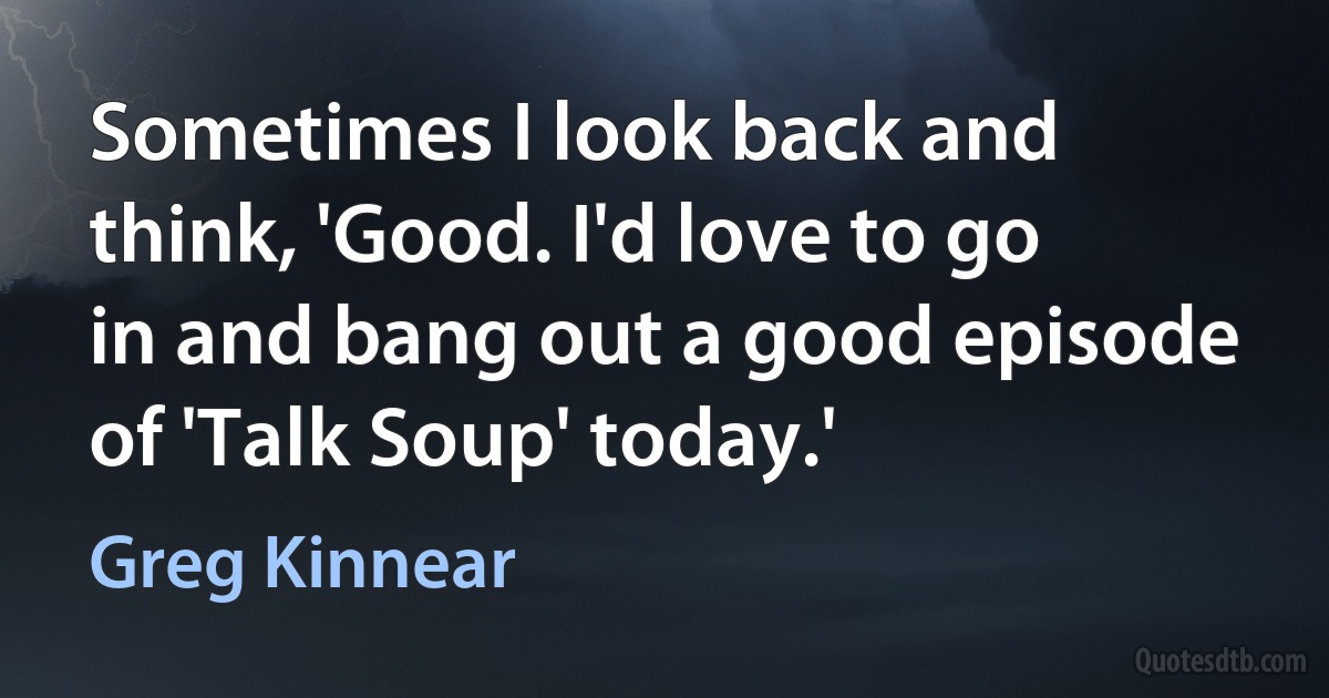 Sometimes I look back and think, 'Good. I'd love to go in and bang out a good episode of 'Talk Soup' today.' (Greg Kinnear)