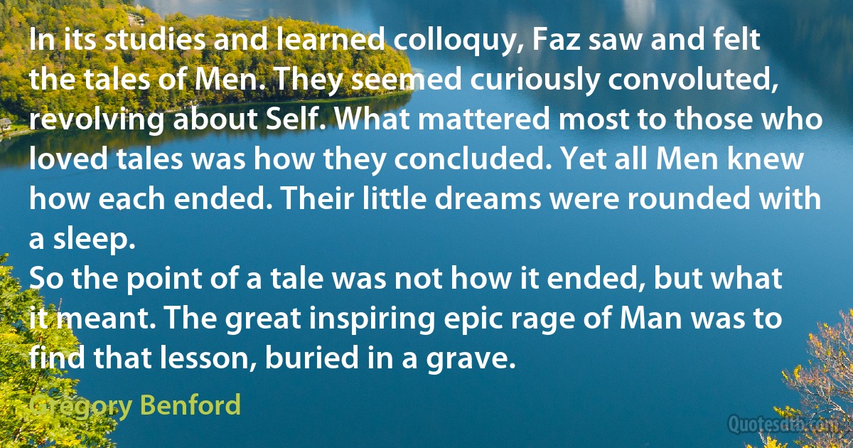 In its studies and learned colloquy, Faz saw and felt the tales of Men. They seemed curiously convoluted, revolving about Self. What mattered most to those who loved tales was how they concluded. Yet all Men knew how each ended. Their little dreams were rounded with a sleep.
So the point of a tale was not how it ended, but what it meant. The great inspiring epic rage of Man was to find that lesson, buried in a grave. (Gregory Benford)