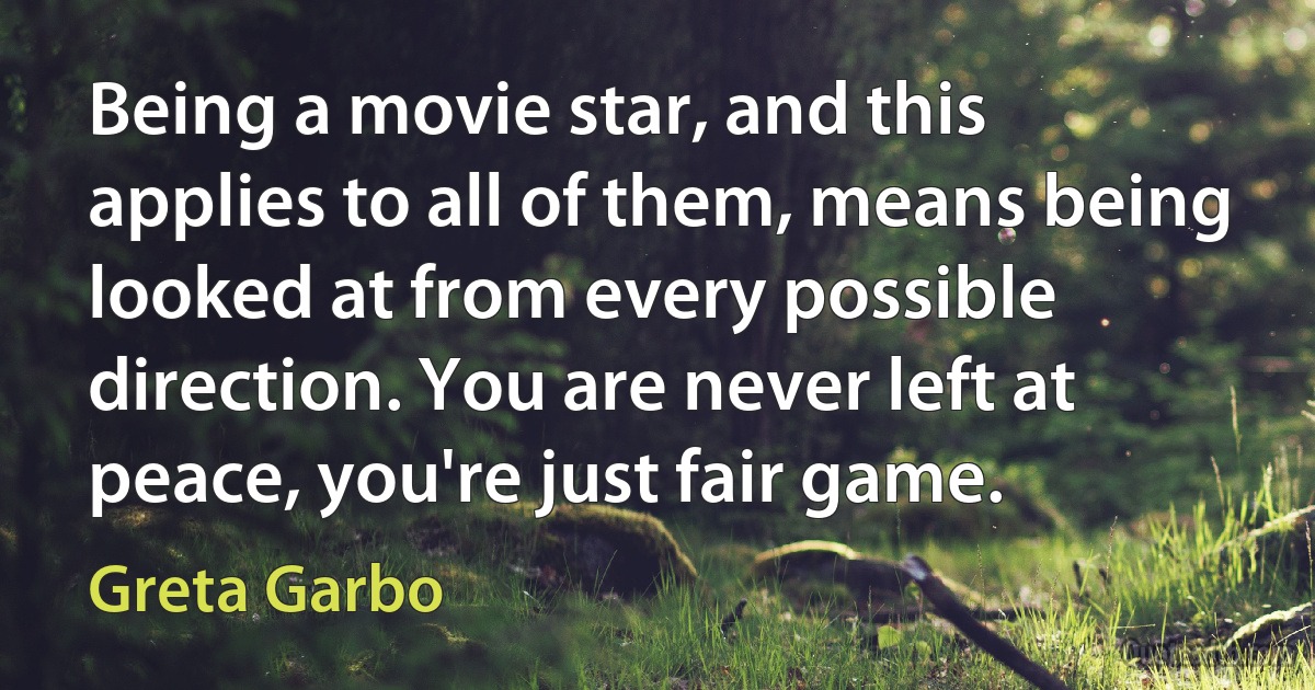 Being a movie star, and this applies to all of them, means being looked at from every possible direction. You are never left at peace, you're just fair game. (Greta Garbo)