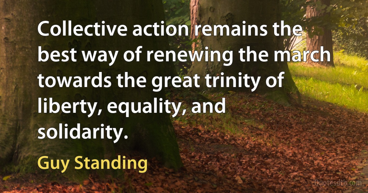 Collective action remains the best way of renewing the march towards the great trinity of liberty, equality, and solidarity. (Guy Standing)