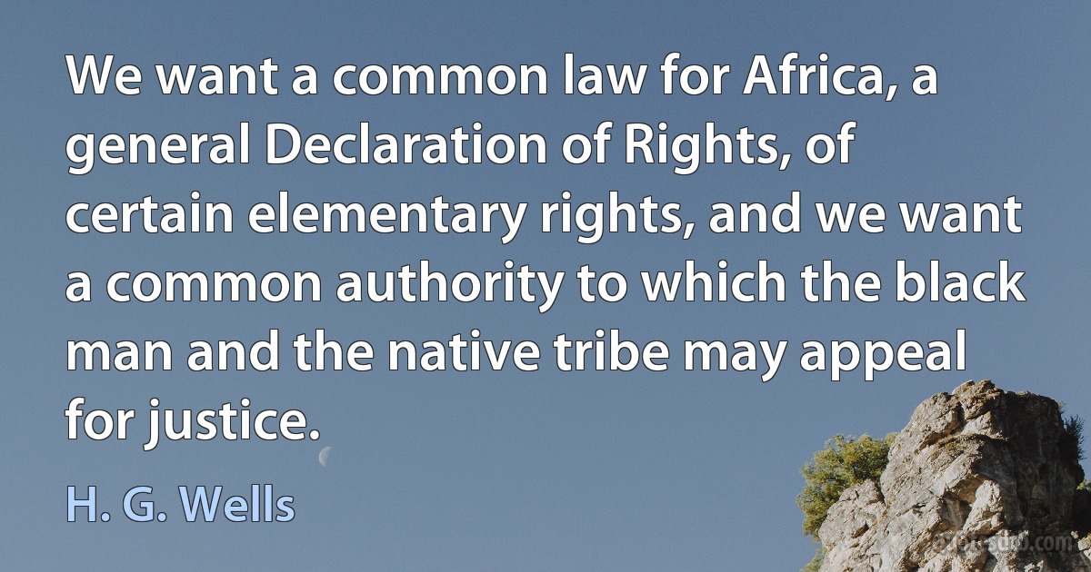 We want a common law for Africa, a general Declaration of Rights, of certain elementary rights, and we want a common authority to which the black man and the native tribe may appeal for justice. (H. G. Wells)