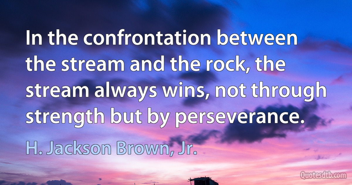 In the confrontation between the stream and the rock, the stream always wins, not through strength but by perseverance. (H. Jackson Brown, Jr.)