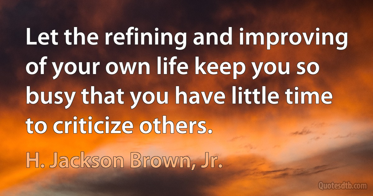 Let the refining and improving of your own life keep you so busy that you have little time to criticize others. (H. Jackson Brown, Jr.)