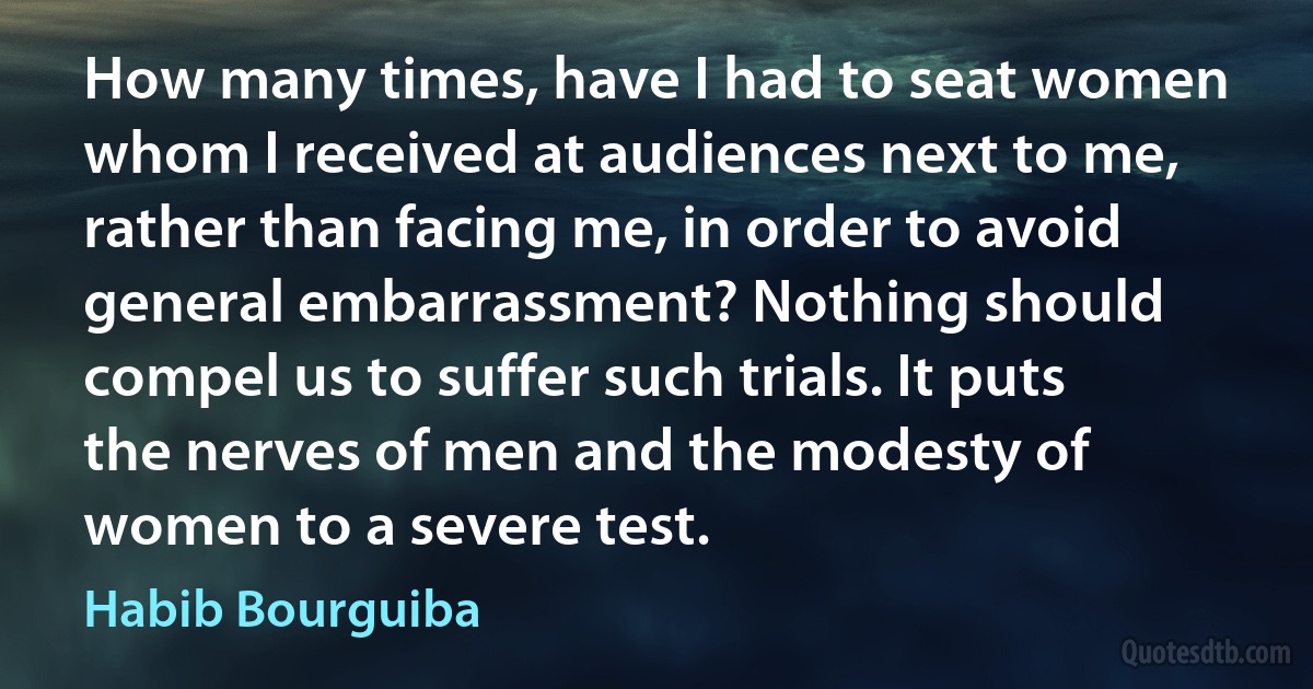 How many times, have I had to seat women whom I received at audiences next to me, rather than facing me, in order to avoid general embarrassment? Nothing should compel us to suffer such trials. It puts the nerves of men and the modesty of women to a severe test. (Habib Bourguiba)