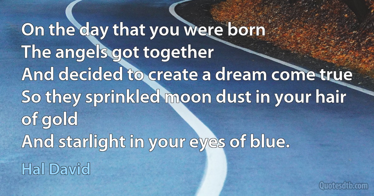 On the day that you were born
The angels got together
And decided to create a dream come true
So they sprinkled moon dust in your hair of gold
And starlight in your eyes of blue. (Hal David)