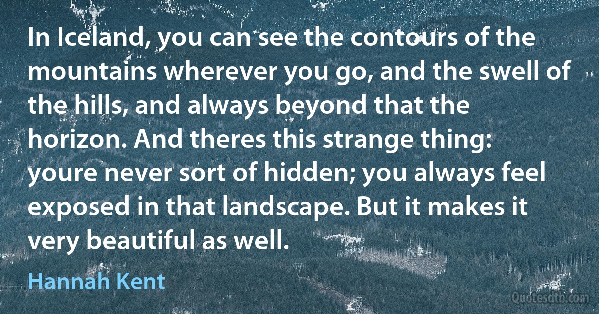 In Iceland, you can see the contours of the mountains wherever you go, and the swell of the hills, and always beyond that the horizon. And theres this strange thing: youre never sort of hidden; you always feel exposed in that landscape. But it makes it very beautiful as well. (Hannah Kent)