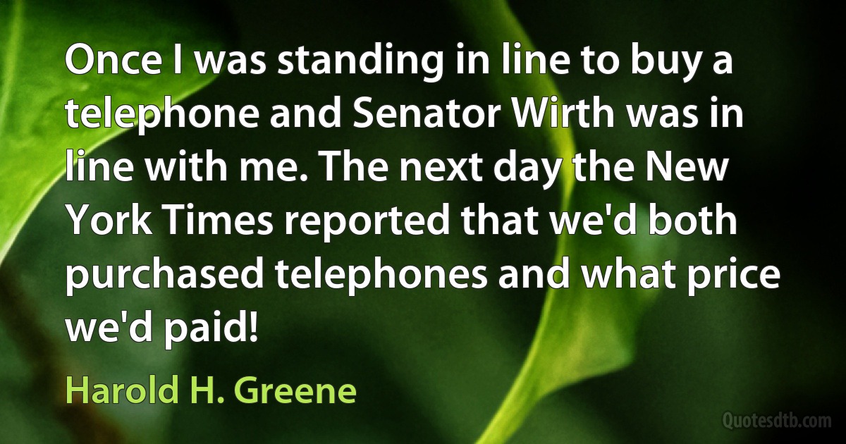 Once I was standing in line to buy a telephone and Senator Wirth was in line with me. The next day the New York Times reported that we'd both purchased telephones and what price we'd paid! (Harold H. Greene)