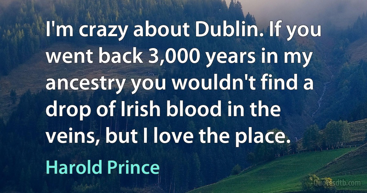 I'm crazy about Dublin. If you went back 3,000 years in my ancestry you wouldn't find a drop of Irish blood in the veins, but I love the place. (Harold Prince)