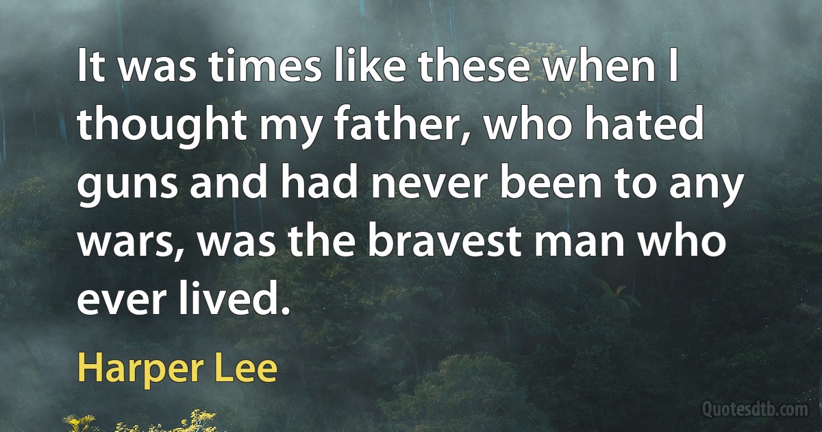 It was times like these when I thought my father, who hated guns and had never been to any wars, was the bravest man who ever lived. (Harper Lee)