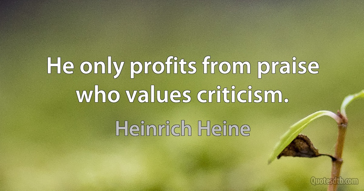 He only profits from praise who values criticism. (Heinrich Heine)