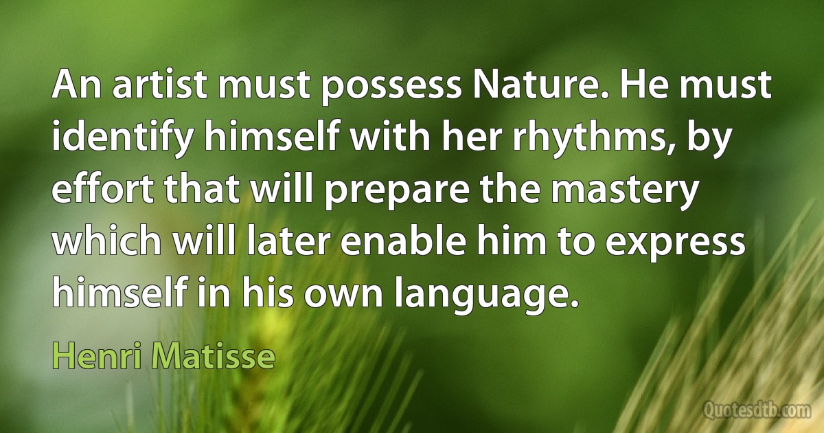 An artist must possess Nature. He must identify himself with her rhythms, by effort that will prepare the mastery which will later enable him to express himself in his own language. (Henri Matisse)