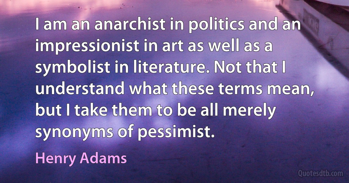 I am an anarchist in politics and an impressionist in art as well as a symbolist in literature. Not that I understand what these terms mean, but I take them to be all merely synonyms of pessimist. (Henry Adams)