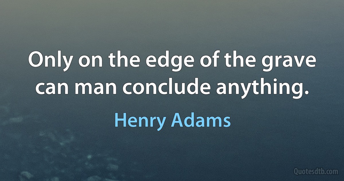 Only on the edge of the grave can man conclude anything. (Henry Adams)