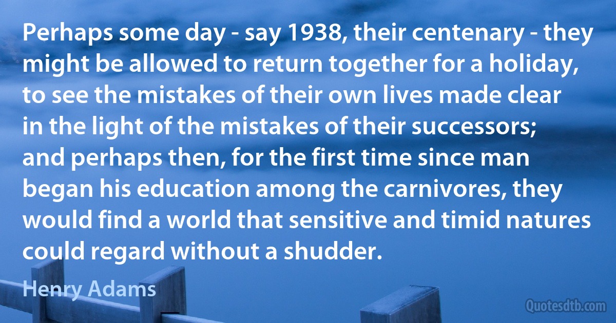 Perhaps some day - say 1938, their centenary - they might be allowed to return together for a holiday, to see the mistakes of their own lives made clear in the light of the mistakes of their successors; and perhaps then, for the first time since man began his education among the carnivores, they would find a world that sensitive and timid natures could regard without a shudder. (Henry Adams)