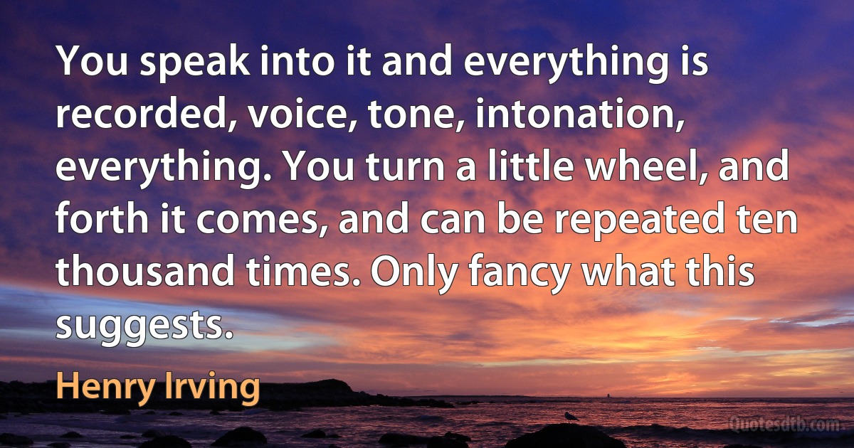 You speak into it and everything is recorded, voice, tone, intonation, everything. You turn a little wheel, and forth it comes, and can be repeated ten thousand times. Only fancy what this suggests. (Henry Irving)