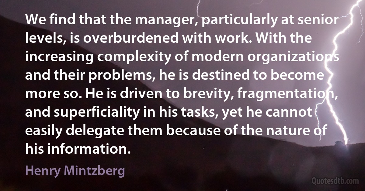 We find that the manager, particularly at senior levels, is overburdened with work. With the increasing complexity of modern organizations and their problems, he is destined to become more so. He is driven to brevity, fragmentation, and superficiality in his tasks, yet he cannot easily delegate them because of the nature of his information. (Henry Mintzberg)