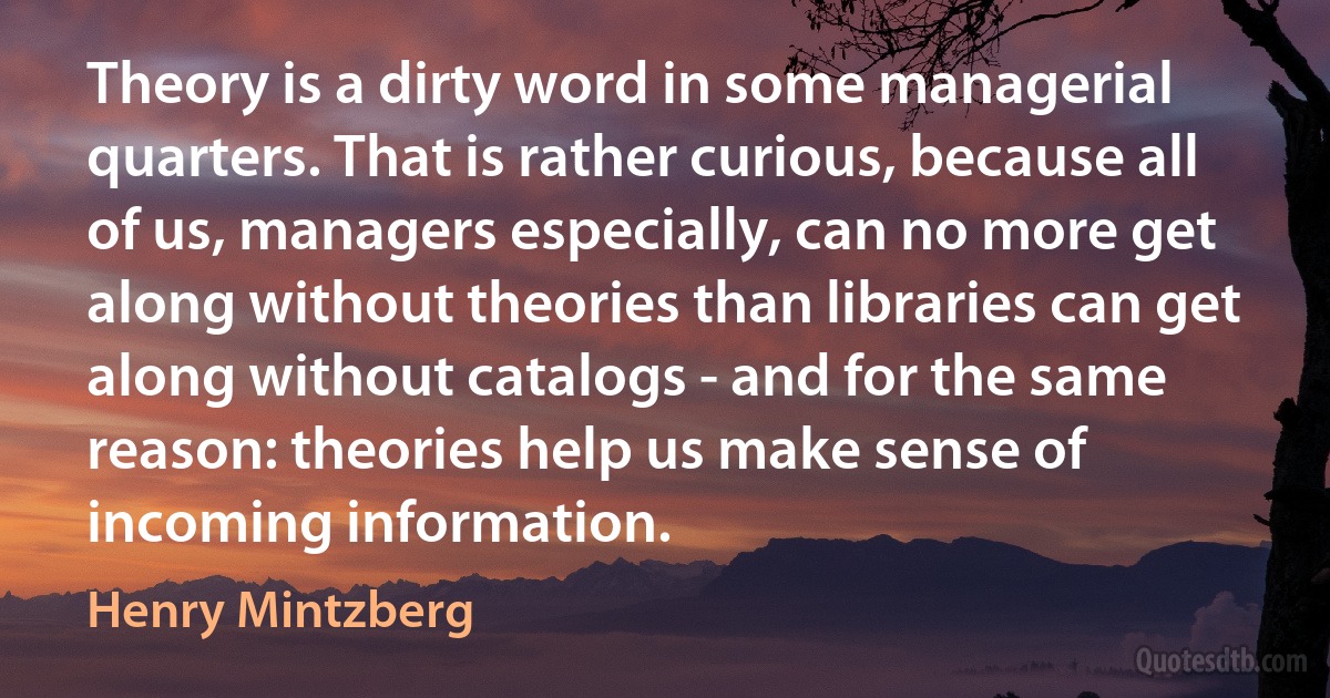 Theory is a dirty word in some managerial quarters. That is rather curious, because all of us, managers especially, can no more get along without theories than libraries can get along without catalogs - and for the same reason: theories help us make sense of incoming information. (Henry Mintzberg)