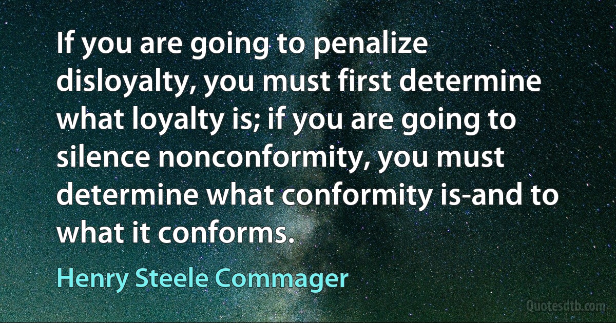 If you are going to penalize disloyalty, you must first determine what loyalty is; if you are going to silence nonconformity, you must determine what conformity is-and to what it conforms. (Henry Steele Commager)