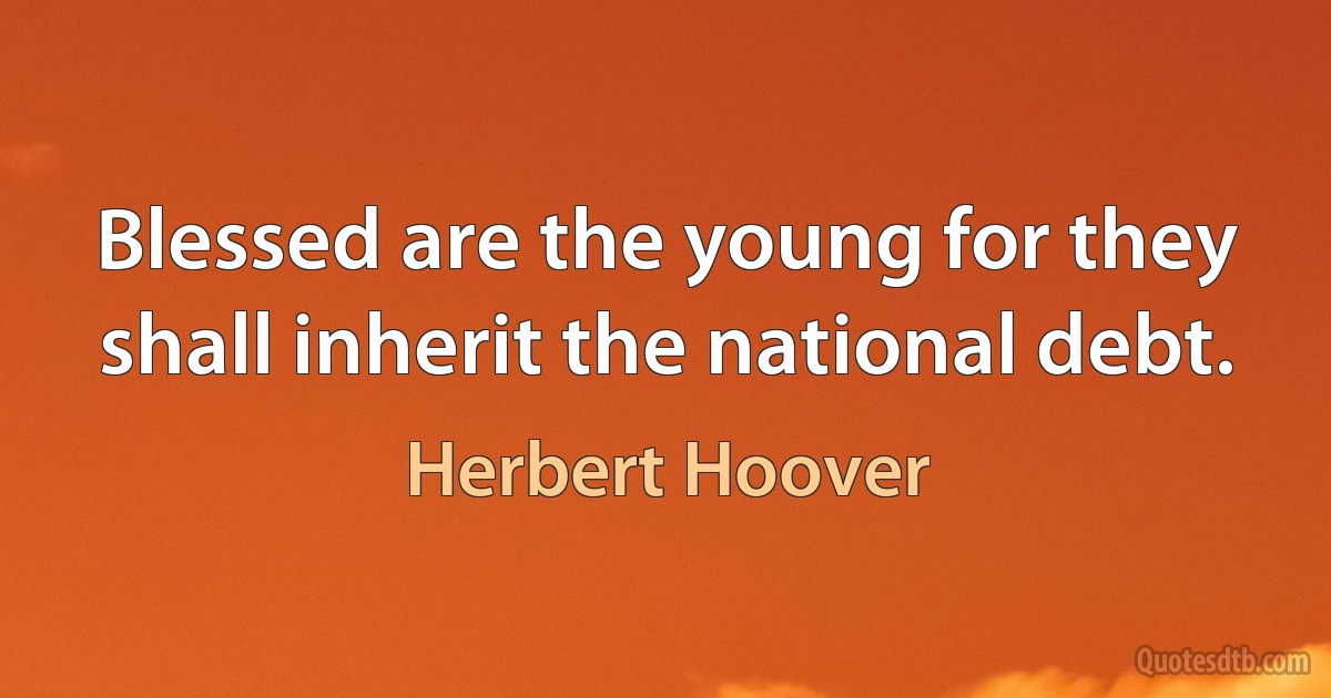 Blessed are the young for they shall inherit the national debt. (Herbert Hoover)