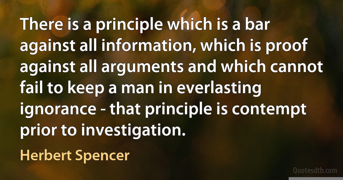 There is a principle which is a bar against all information, which is proof against all arguments and which cannot fail to keep a man in everlasting ignorance - that principle is contempt prior to investigation. (Herbert Spencer)