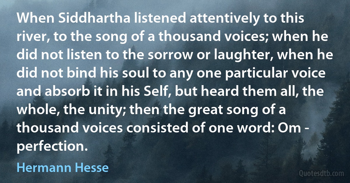 When Siddhartha listened attentively to this river, to the song of a thousand voices; when he did not listen to the sorrow or laughter, when he did not bind his soul to any one particular voice and absorb it in his Self, but heard them all, the whole, the unity; then the great song of a thousand voices consisted of one word: Om - perfection. (Hermann Hesse)