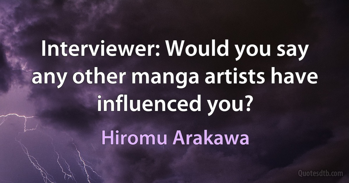 Interviewer: Would you say any other manga artists have influenced you? (Hiromu Arakawa)