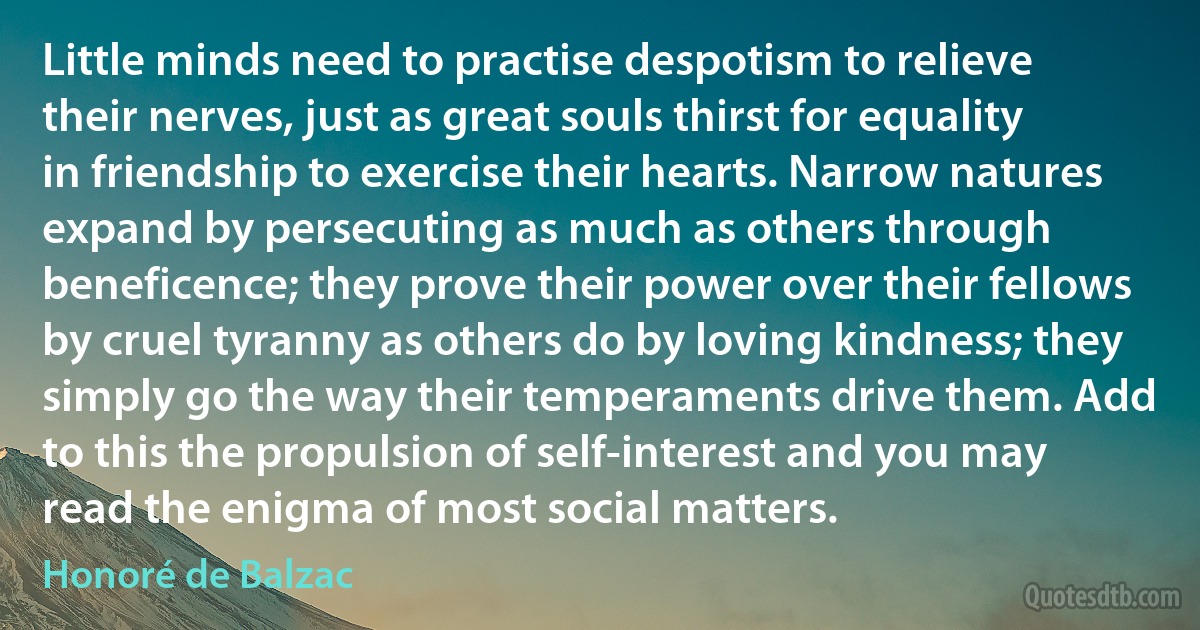 Little minds need to practise despotism to relieve their nerves, just as great souls thirst for equality in friendship to exercise their hearts. Narrow natures expand by persecuting as much as others through beneficence; they prove their power over their fellows by cruel tyranny as others do by loving kindness; they simply go the way their temperaments drive them. Add to this the propulsion of self-interest and you may read the enigma of most social matters. (Honoré de Balzac)