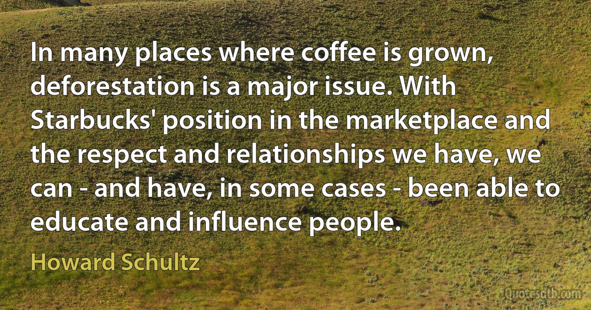 In many places where coffee is grown, deforestation is a major issue. With Starbucks' position in the marketplace and the respect and relationships we have, we can - and have, in some cases - been able to educate and influence people. (Howard Schultz)