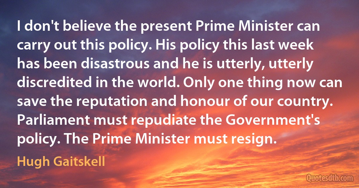 I don't believe the present Prime Minister can carry out this policy. His policy this last week has been disastrous and he is utterly, utterly discredited in the world. Only one thing now can save the reputation and honour of our country. Parliament must repudiate the Government's policy. The Prime Minister must resign. (Hugh Gaitskell)