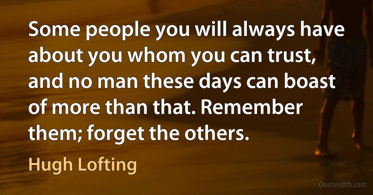 Some people you will always have about you whom you can trust, and no man these days can boast of more than that. Remember them; forget the others. (Hugh Lofting)