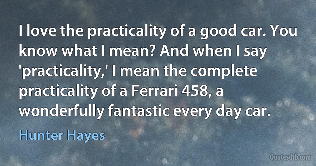 I love the practicality of a good car. You know what I mean? And when I say 'practicality,' I mean the complete practicality of a Ferrari 458, a wonderfully fantastic every day car. (Hunter Hayes)