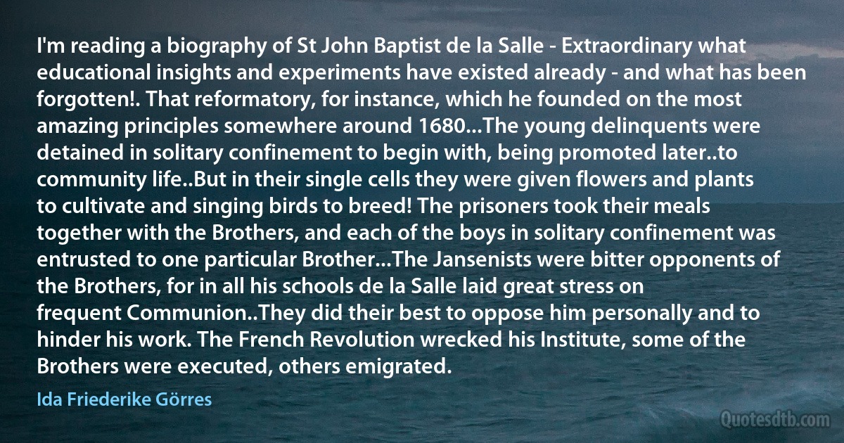 I'm reading a biography of St John Baptist de la Salle - Extraordinary what educational insights and experiments have existed already - and what has been forgotten!. That reformatory, for instance, which he founded on the most amazing principles somewhere around 1680...The young delinquents were detained in solitary confinement to begin with, being promoted later..to community life..But in their single cells they were given flowers and plants to cultivate and singing birds to breed! The prisoners took their meals together with the Brothers, and each of the boys in solitary confinement was entrusted to one particular Brother...The Jansenists were bitter opponents of the Brothers, for in all his schools de la Salle laid great stress on frequent Communion..They did their best to oppose him personally and to hinder his work. The French Revolution wrecked his Institute, some of the Brothers were executed, others emigrated. (Ida Friederike Görres)