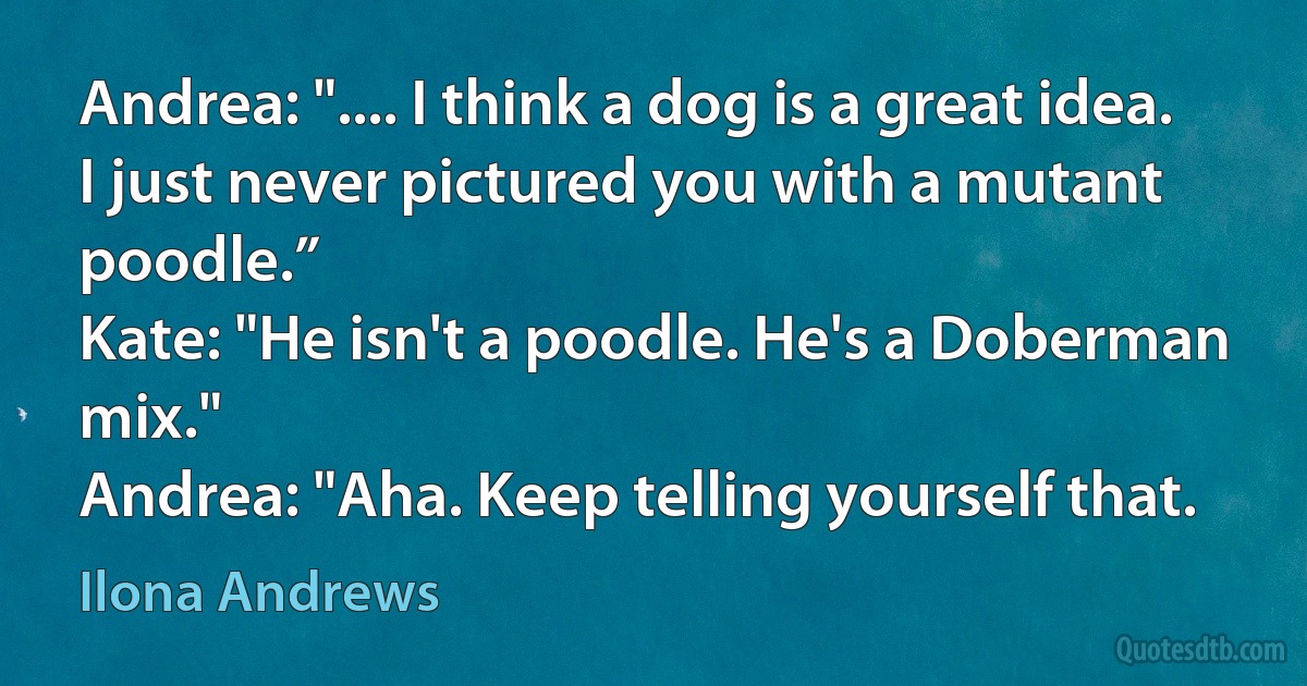 Andrea: ".... I think a dog is a great idea. I just never pictured you with a mutant poodle.”
Kate: "He isn't a poodle. He's a Doberman mix."
Andrea: "Aha. Keep telling yourself that. (Ilona Andrews)