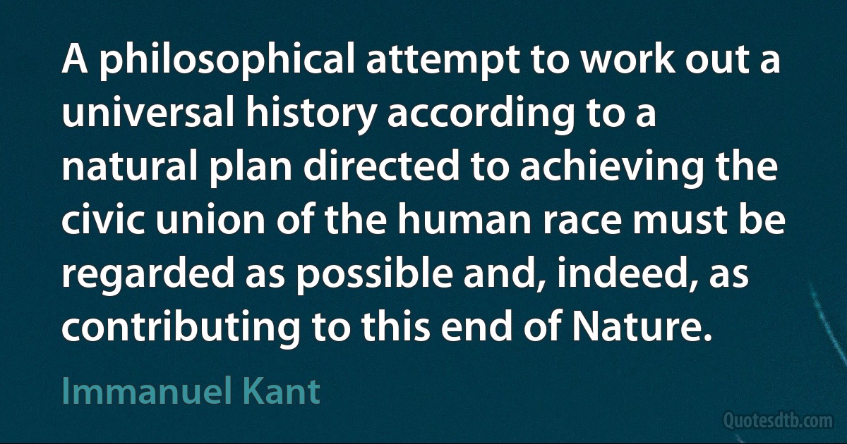 A philosophical attempt to work out a universal history according to a natural plan directed to achieving the civic union of the human race must be regarded as possible and, indeed, as contributing to this end of Nature. (Immanuel Kant)