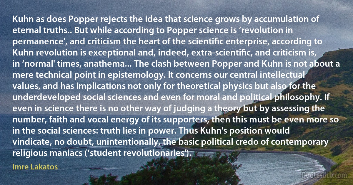 Kuhn as does Popper rejects the idea that science grows by accumulation of eternal truths.. But while according to Popper science is ‘revolution in permanence', and criticism the heart of the scientiﬁc enterprise, according to Kuhn revolution is exceptional and, indeed, extra-scientiﬁc, and criticism is, in ‘normal' times, anathema... The clash between Popper and Kuhn is not about a mere technical point in epistemology. It concerns our central intellectual values, and has implications not only for theoretical physics but also for the underdeveloped social sciences and even for moral and political philosophy. If even in science there is no other way of judging a theory but by assessing the number, faith and vocal energy of its supporters, then this must be even more so in the social sciences: truth lies in power. Thus Kuhn's position would vindicate, no doubt, unintentionally, the basic political credo of contemporary religious maniacs (‘student revolutionaries'). (Imre Lakatos)