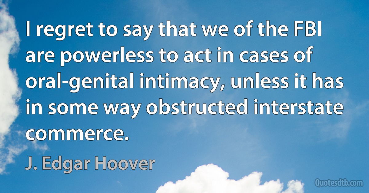 I regret to say that we of the FBI are powerless to act in cases of oral-genital intimacy, unless it has in some way obstructed interstate commerce. (J. Edgar Hoover)