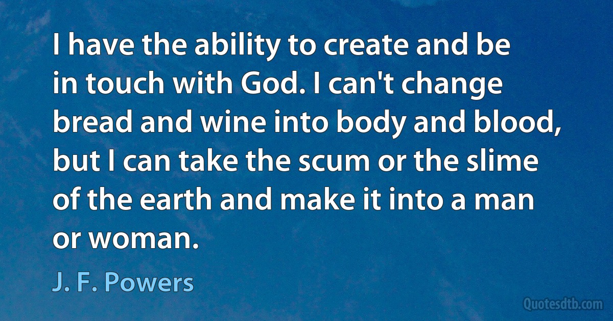 I have the ability to create and be in touch with God. I can't change bread and wine into body and blood, but I can take the scum or the slime of the earth and make it into a man or woman. (J. F. Powers)