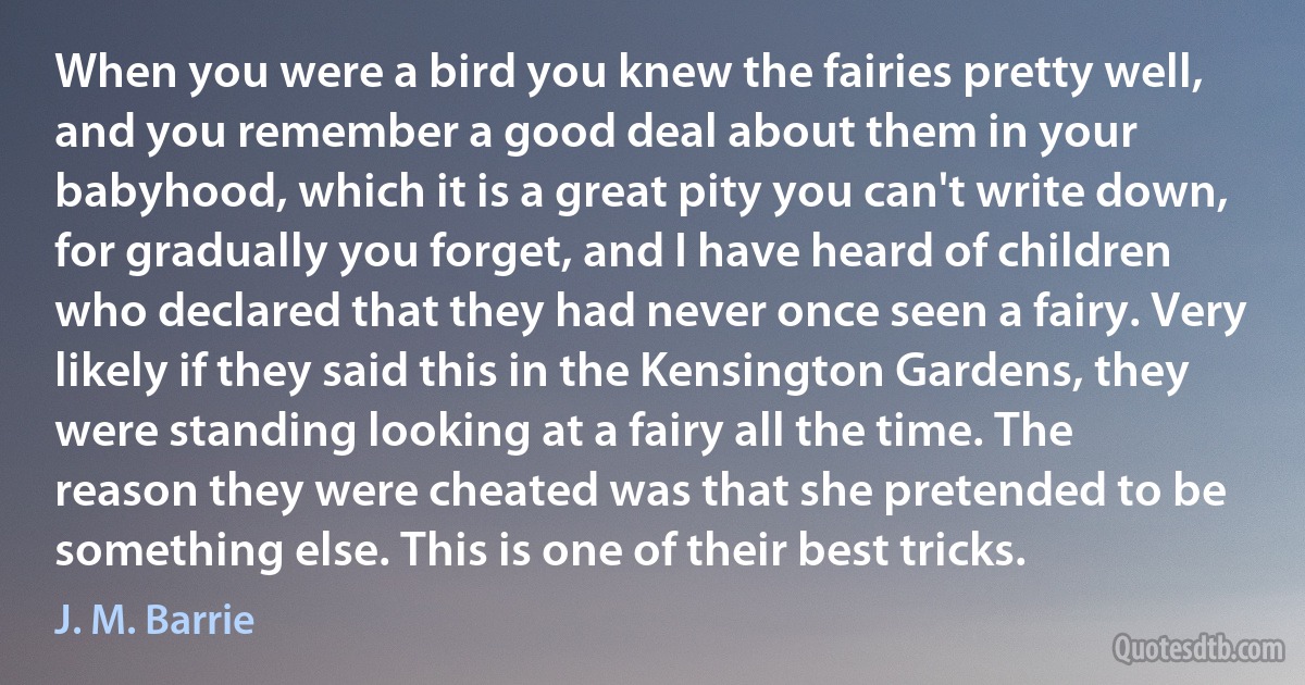 When you were a bird you knew the fairies pretty well, and you remember a good deal about them in your babyhood, which it is a great pity you can't write down, for gradually you forget, and I have heard of children who declared that they had never once seen a fairy. Very likely if they said this in the Kensington Gardens, they were standing looking at a fairy all the time. The reason they were cheated was that she pretended to be something else. This is one of their best tricks. (J. M. Barrie)