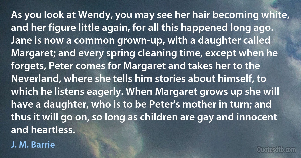 As you look at Wendy, you may see her hair becoming white, and her figure little again, for all this happened long ago. Jane is now a common grown-up, with a daughter called Margaret; and every spring cleaning time, except when he forgets, Peter comes for Margaret and takes her to the Neverland, where she tells him stories about himself, to which he listens eagerly. When Margaret grows up she will have a daughter, who is to be Peter's mother in turn; and thus it will go on, so long as children are gay and innocent and heartless. (J. M. Barrie)