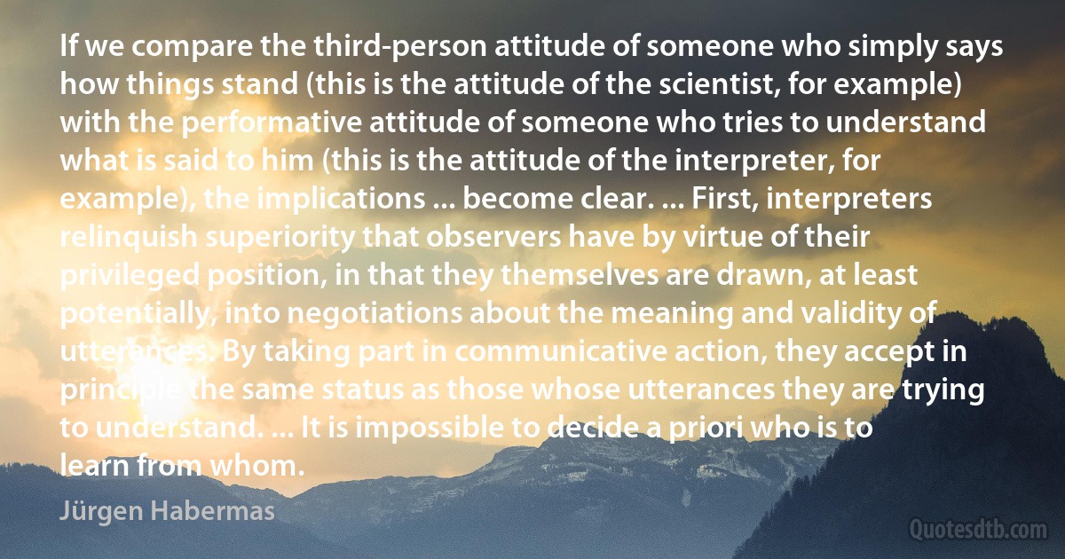 If we compare the third-person attitude of someone who simply says how things stand (this is the attitude of the scientist, for example) with the performative attitude of someone who tries to understand what is said to him (this is the attitude of the interpreter, for example), the implications ... become clear. ... First, interpreters relinquish superiority that observers have by virtue of their privileged position, in that they themselves are drawn, at least potentially, into negotiations about the meaning and validity of utterances. By taking part in communicative action, they accept in principle the same status as those whose utterances they are trying to understand. ... It is impossible to decide a priori who is to learn from whom. (Jürgen Habermas)