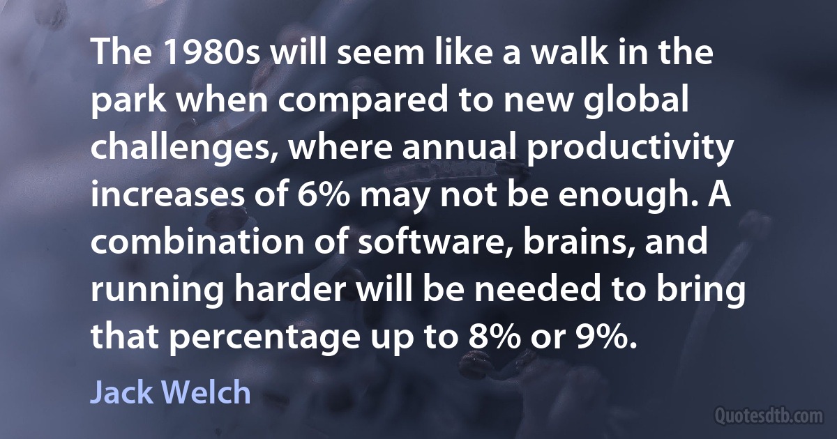 The 1980s will seem like a walk in the park when compared to new global challenges, where annual productivity increases of 6% may not be enough. A combination of software, brains, and running harder will be needed to bring that percentage up to 8% or 9%. (Jack Welch)